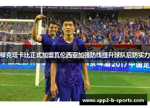 穆克塔卡比正式加盟瓦伦西亚加强防线提升球队后防实力